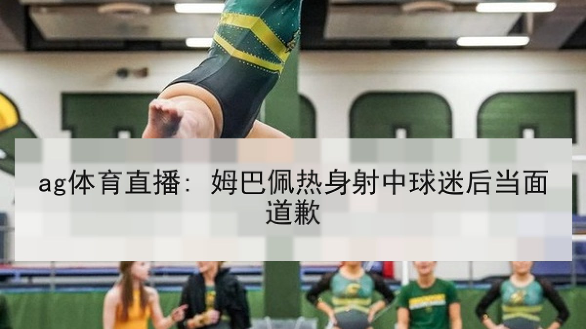 ag体育直播: 姆巴佩热身射中球迷后当面道歉