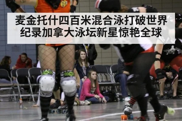 麦金托什四百米混合泳打破世界纪录加拿大泳坛新星惊艳全球