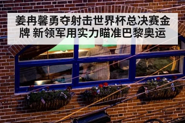 姜冉馨勇夺射击世界杯总决赛金牌 新领军用实力瞄准巴黎奥运