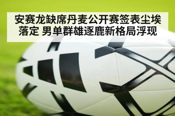 安赛龙缺席丹麦公开赛签表尘埃落定 男单群雄逐鹿新格局浮现